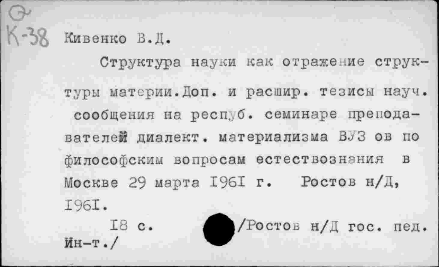 ﻿Кивенко В.Д.
Структура науки как отражение структуры материи.Доп. и расшир. тезисы науч, сообщения на респуб. семинаре преподавателей диалект, материализма ВУЗ ов по философским вопросам естествознания в Москве 29 марта 1961 г. Ростов н/Д, 1961.
18 с.	/Ростов н/Д гос. пед.
Ин-т./